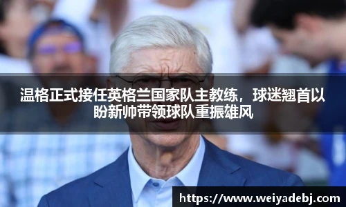 温格正式接任英格兰国家队主教练，球迷翘首以盼新帅带领球队重振雄风